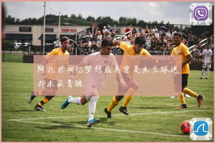 阿扎尔回忆梦想成真曾是米兰球迷却未获青睐
