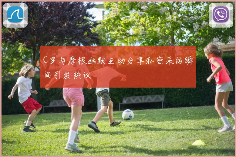 C罗与摩根幽默互动分享私密采访瞬间引发热议