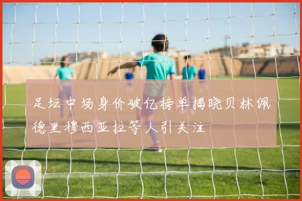 足坛中场身价破亿榜单揭晓贝林佩德里穆西亚拉等人引关注
