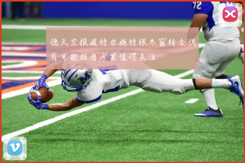 德天空报道特尔施特根冬窗转会仍有可能租借方案值得关注