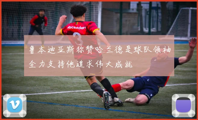 鲁本迪亚斯称赞哈兰德是球队领袖全力支持他追求伟大成就