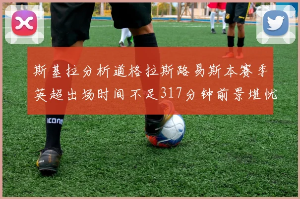 斯基拉分析道格拉斯路易斯本赛季英超出场时间不足317分钟前景堪忧