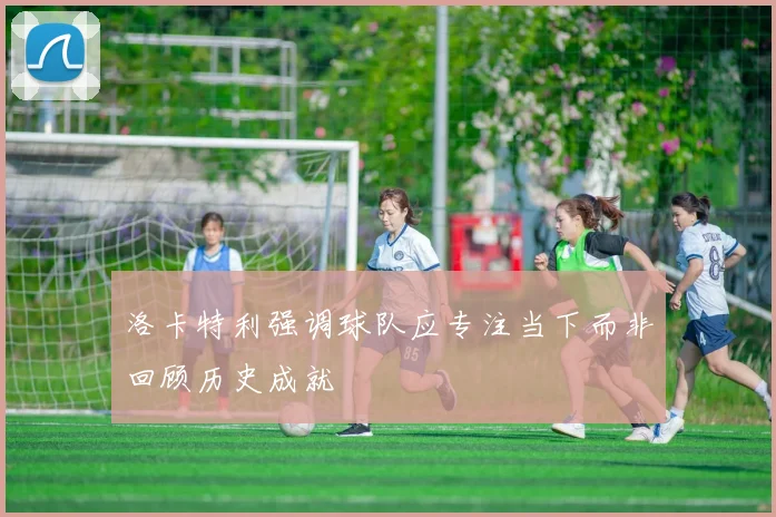 洛卡特利强调球队应专注当下而非回顾历史成就