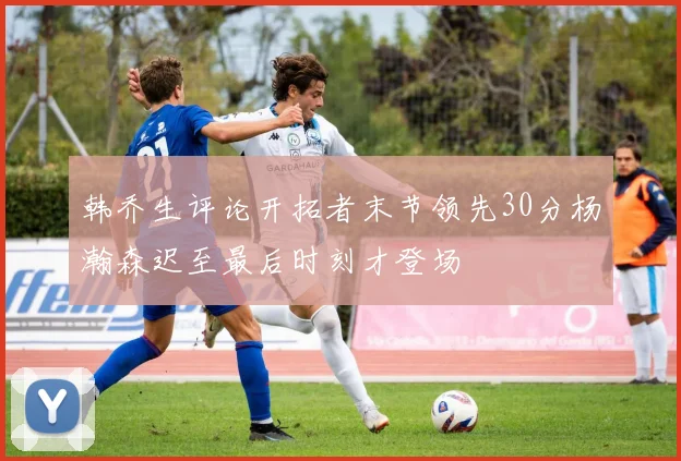 韩乔生评论开拓者末节领先30分杨瀚森迟至最后时刻才登场
