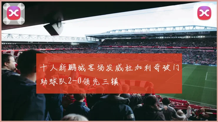 十人新鹏城客场发威杜加利奇破门助球队2-0领先三镇