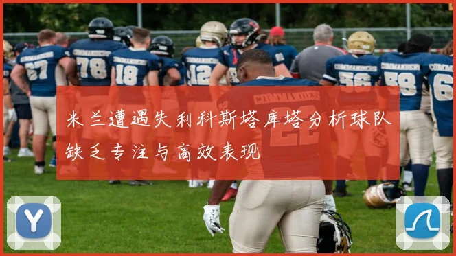 米兰遭遇失利科斯塔库塔分析球队缺乏专注与高效表现