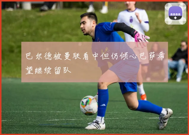 巴尔德被曼联看中但仍倾心巴萨希望继续留队