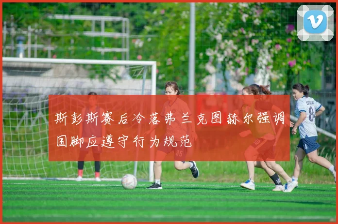 斯彭斯赛后冷落弗兰克图赫尔强调国脚应遵守行为规范