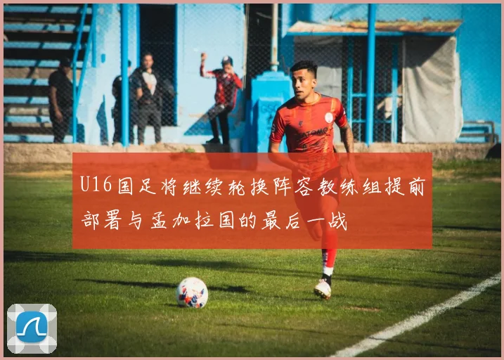 U16国足将继续轮换阵容教练组提前部署与孟加拉国的最后一战