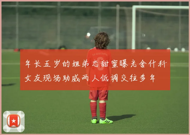 年长五岁的姐弟恋甜蜜曝光舍什科女友现场助威两人低调交往多年