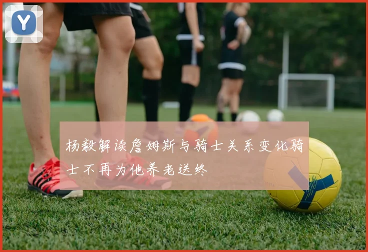 杨毅解读詹姆斯与骑士关系变化骑士不再为他养老送终