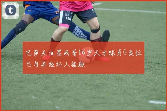 巴萨关注墨西哥16岁天才球员G莫拉已与其经纪人接触