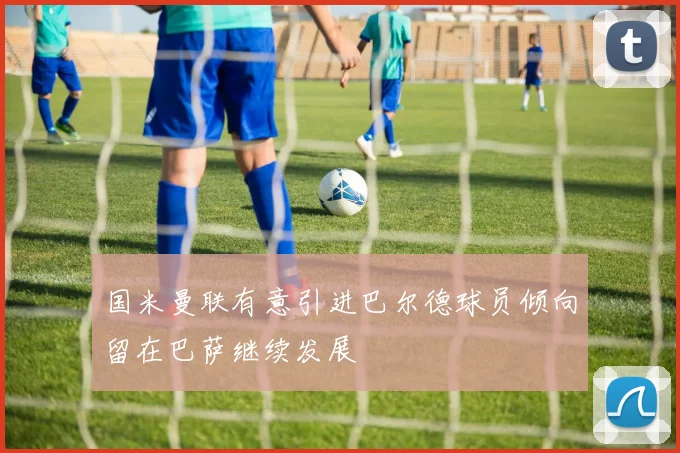 国米曼联有意引进巴尔德球员倾向留在巴萨继续发展