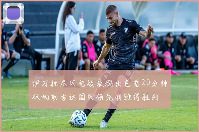 伊万托尼闪电战表现出色首20分钟双响助吉达国民领先利雅得胜利