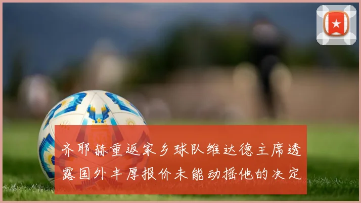 齐耶赫重返家乡球队维达德主席透露国外丰厚报价未能动摇他的决定