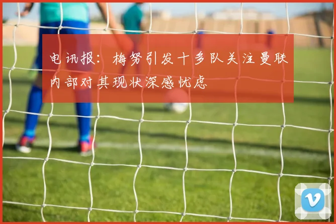 电讯报：梅努引发十多队关注曼联内部对其现状深感忧虑