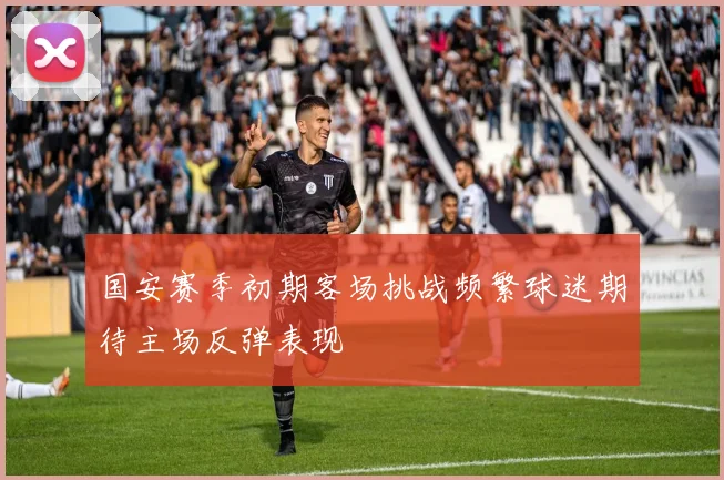 国安赛季初期客场挑战频繁球迷期待主场反弹表现